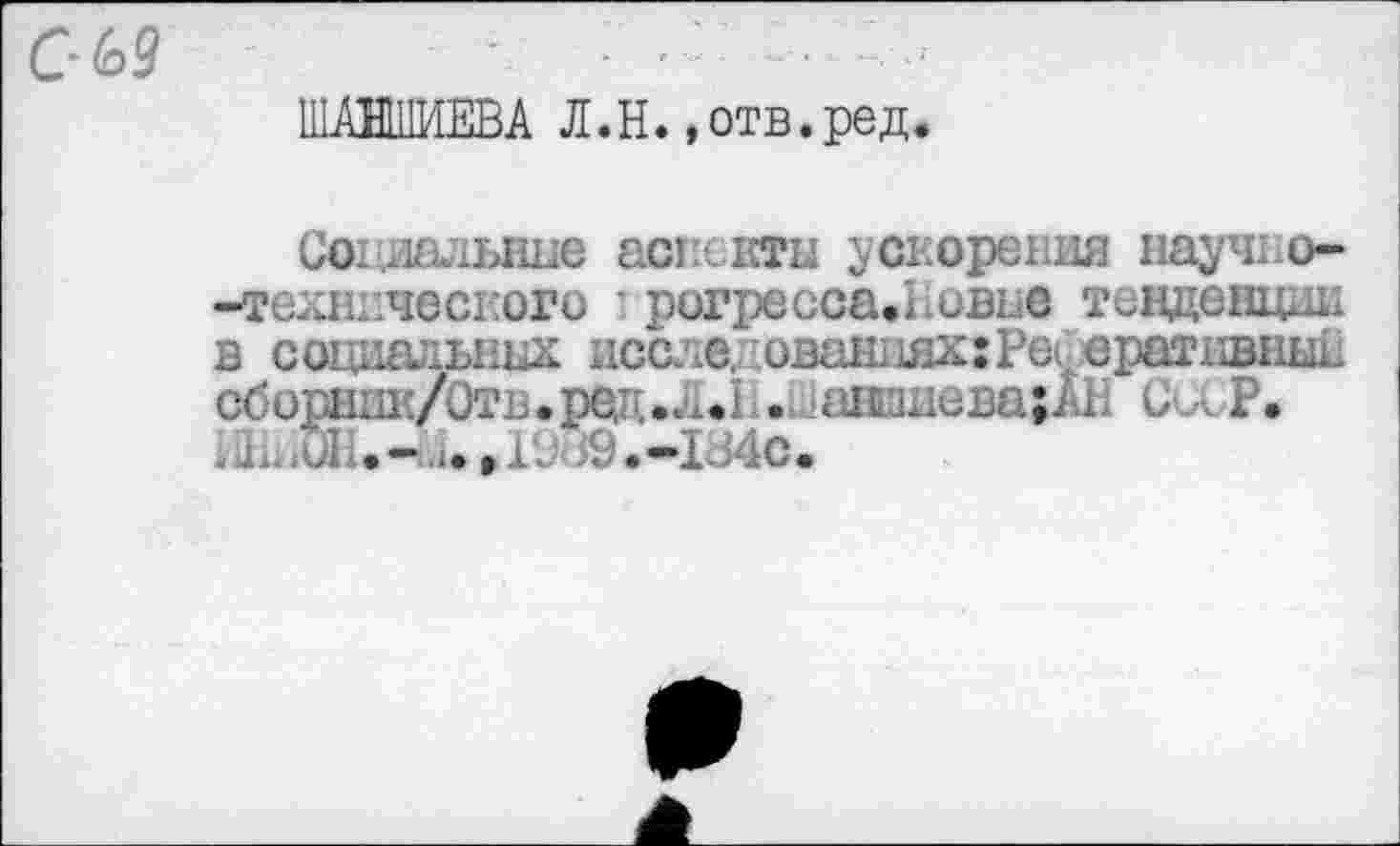 ﻿ШАНШИЕВА Л. H., отв. ред.
Социальные аспекты ускорения научно--технического ’ рогресса.Ьовье тенденции в социальных исс. .с, ованпях: Реферативный сборник/Отв*ред.Л.Р.Шавшиева;АН СаР. « J1,, ul. • -.. I • » XV • -I i4c •